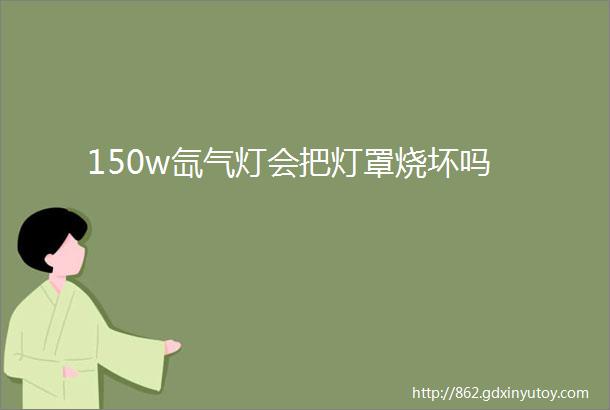 150w氙气灯会把灯罩烧坏吗